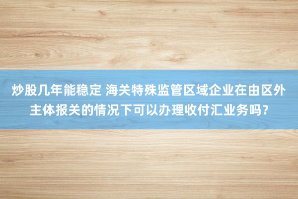 炒股几年能稳定 海关特殊监管区域企业在由区外主体报关的情况下可以办理收付汇业务吗？