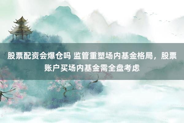 股票配资会爆仓吗 监管重塑场内基金格局，股票账户买场内基金需全盘考虑