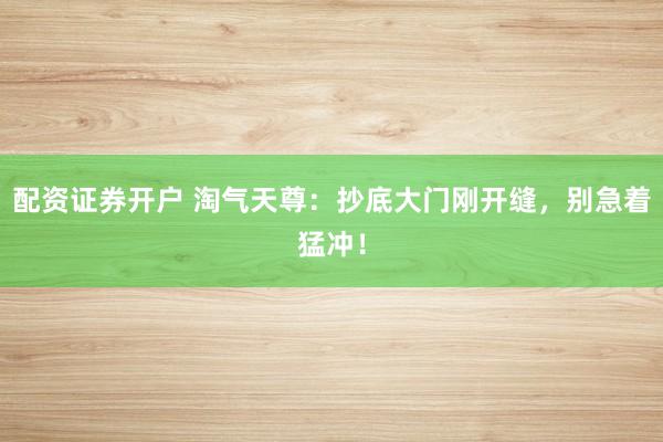 配资证券开户 淘气天尊：抄底大门刚开缝，别急着猛冲！