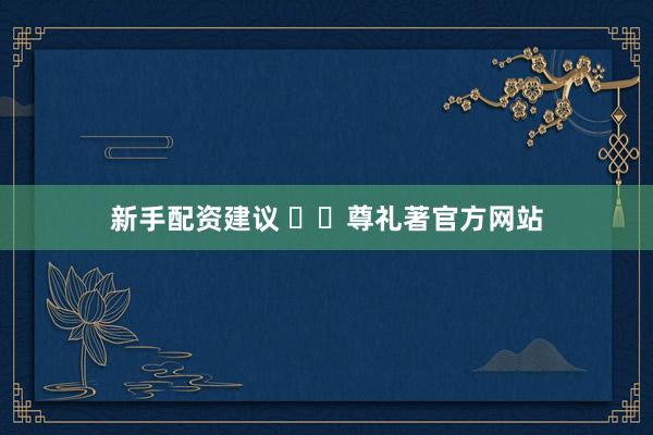 新手配资建议 ✍✆尊礼著官方网站