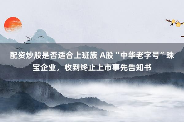 配资炒股是否适合上班族 A股“中华老字号”珠宝企业，收到终止上市事先告知书
