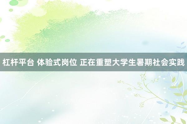 杠杆平台 体验式岗位 正在重塑大学生暑期社会实践