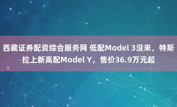 西藏证券配资综合服务网 低配Model 3没来，特斯拉上新高配Model Y，售价36.9万元起