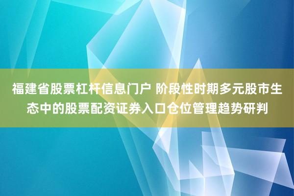 福建省股票杠杆信息门户 阶段性时期多元股市生态中的股票配资证券入口仓位管理趋势研判