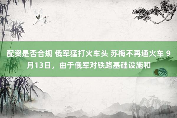 配资是否合规 俄军猛打火车头 苏梅不再通火车 9月13日，由于俄军对铁路基础设施和