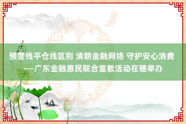 预警线平仓线区别 清朗金融网络 守护安心消费 ——广东金融惠民联合宣教活动在穗举办