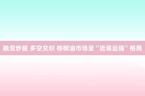 融资炒股 多空交织 棕榈油市场呈“近弱远强”格局