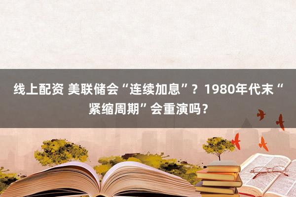 线上配资 美联储会“连续加息”？1980年代末“紧缩周期”会重演吗？