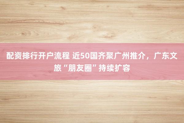 配资排行开户流程 近50国齐聚广州推介，广东文旅“朋友圈”持续扩容