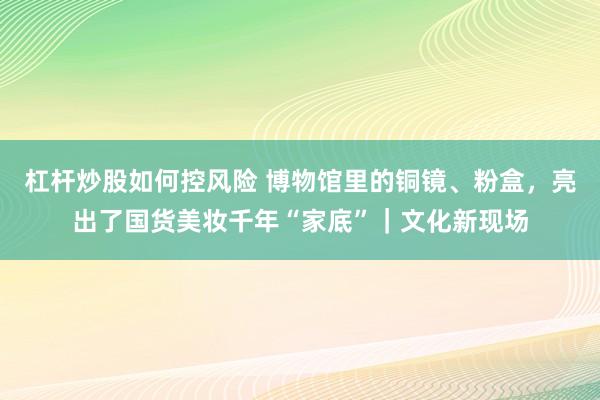杠杆炒股如何控风险 博物馆里的铜镜、粉盒，亮出了国货美妆千年“家底”｜文化新现场
