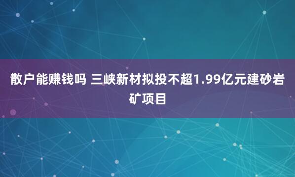 散户能赚钱吗 三峡新材拟投不超1.99亿元建砂岩矿项目