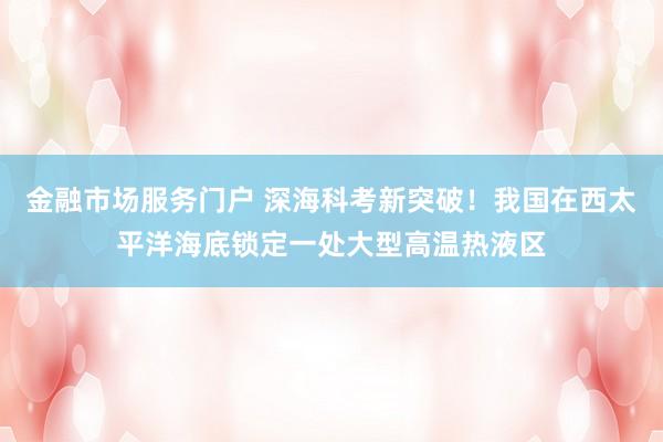 金融市场服务门户 深海科考新突破！我国在西太平洋海底锁定一处大型高温热液区