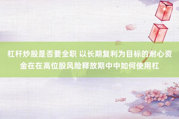 杠杆炒股是否要全职 以长期复利为目标的耐心资金在在高位股风险释放期中中如何使用杠