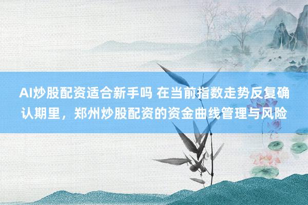 AI炒股配资适合新手吗 在当前指数走势反复确认期里，郑州炒股配资的资金曲线管理与风险