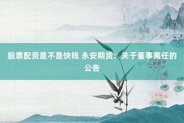 股票配资是不是快钱 永安期货：关于董事离任的公告