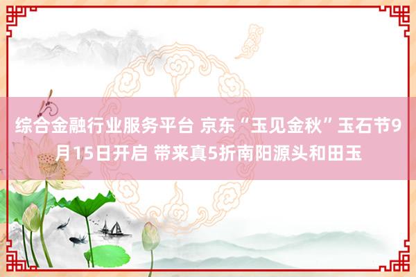 综合金融行业服务平台 京东“玉见金秋”玉石节9月15日开启 带来真5折南阳源头和田玉