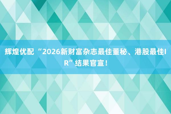 辉煌优配 “2026新财富杂志最佳董秘、港股最佳IR”结果官宣！