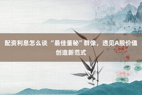 配资利息怎么谈 “最佳董秘”群像，透见A股价值创造新范式
