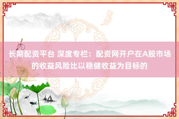 长期配资平台 深度专栏：配资网开户在A股市场的收益风险比以稳健收益为目标的