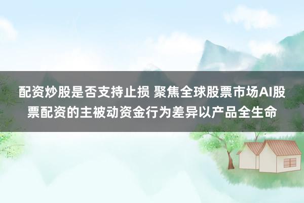 配资炒股是否支持止损 聚焦全球股票市场AI股票配资的主被动资金行为差异以产品全生命