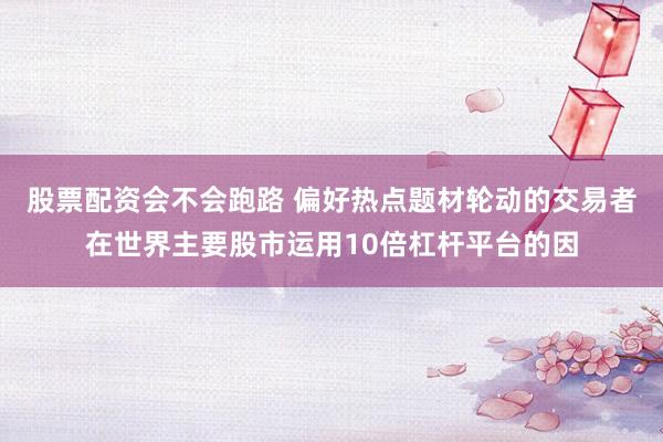 股票配资会不会跑路 偏好热点题材轮动的交易者在世界主要股市运用10倍杠杆平台的因