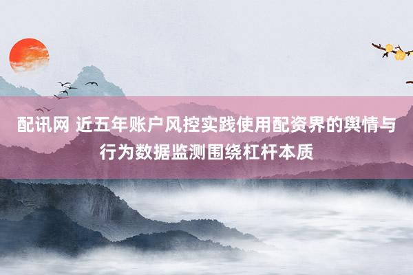 配讯网 近五年账户风控实践使用配资界的舆情与行为数据监测围绕杠杆本质