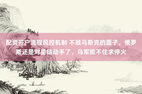 配资开户流程风控机制 不顾马斯克的面子，俄罗斯还是对星链动手了，乌军挺不住求停火