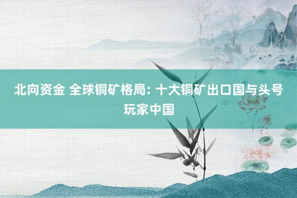 北向资金 全球铜矿格局: 十大铜矿出口国与头号玩家中国