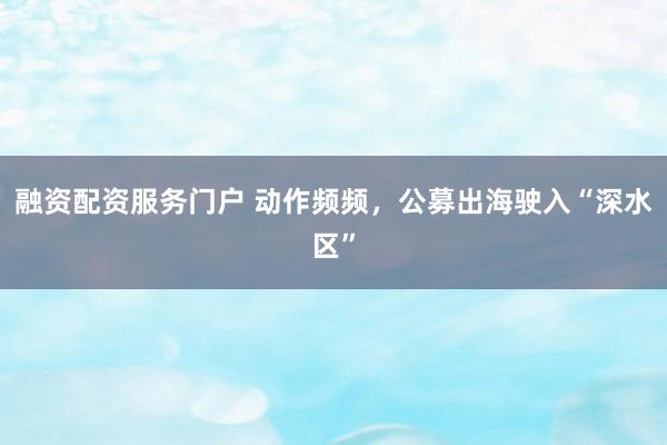 融资配资服务门户 动作频频，公募出海驶入“深水区”