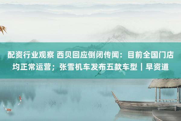 配资行业观察 西贝回应倒闭传闻：目前全国门店均正常运营；张雪机车发布五款车型｜早资道