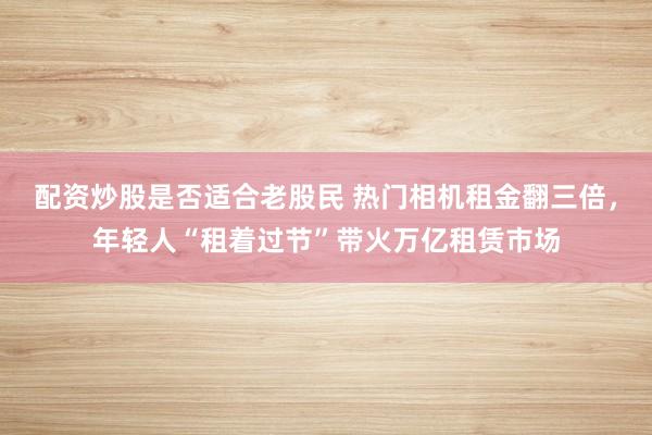 配资炒股是否适合老股民 热门相机租金翻三倍，年轻人“租着过节”带火万亿租赁市场
