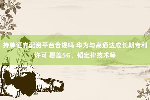 持牌证券配资平台合规吗 华为与高通达成长期专利许可 覆盖5G、韬定律技术等