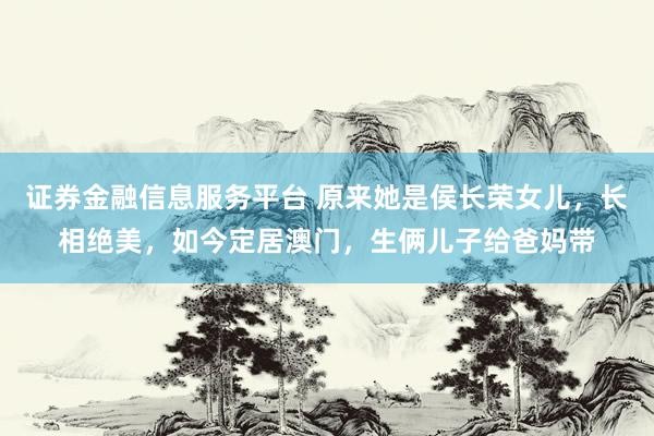 证券金融信息服务平台 原来她是侯长荣女儿，长相绝美，如今定居澳门，生俩儿子给爸妈带