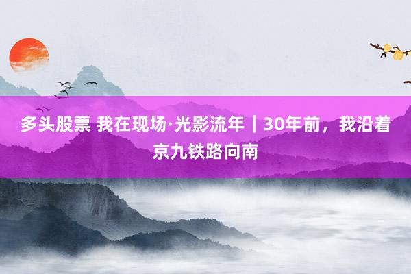 多头股票 我在现场·光影流年｜30年前，我沿着京九铁路向南