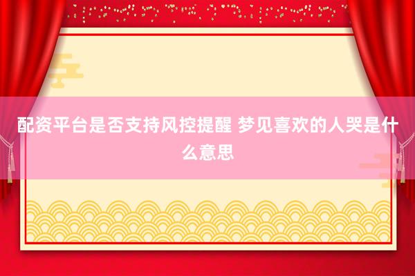 配资平台是否支持风控提醒 梦见喜欢的人哭是什么意思