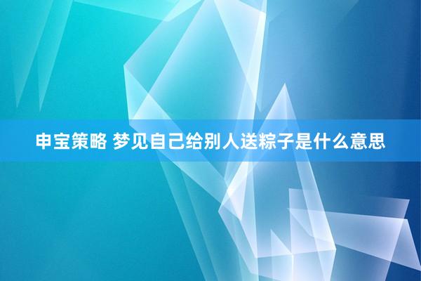 申宝策略 梦见自己给别人送粽子是什么意思